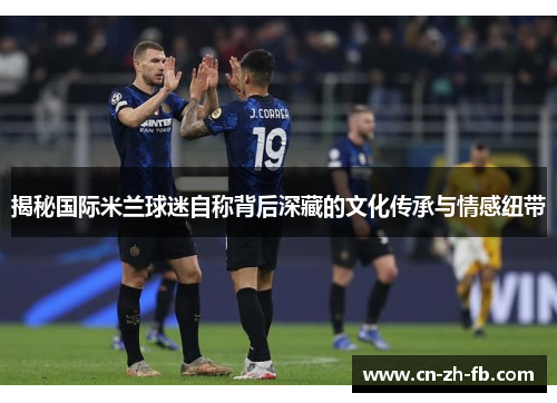 揭秘国际米兰球迷自称背后深藏的文化传承与情感纽带 揭秘国际米兰球迷自称背后深藏的文化传承与情感纽带