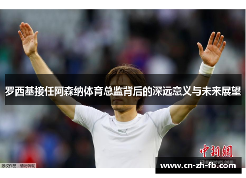 罗西基接任阿森纳体育总监背后的深远意义与未来展望