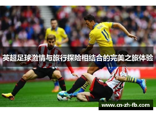 英超足球激情与旅行探险相结合的完美之旅体验 英超足球激情与旅行探险相结合的完美之旅体验