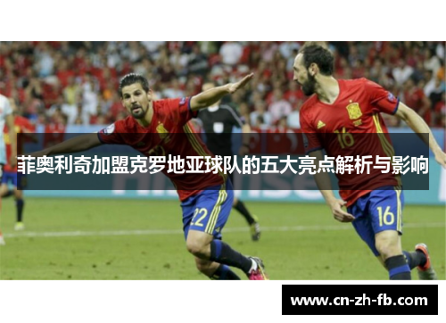 菲奥利奇加盟克罗地亚球队的五大亮点解析与影响 菲奥利奇加盟克罗地亚球队的五大亮点解析与影响