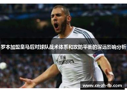 罗本加盟皇马后对球队战术体系和攻防平衡的深远影响分析 罗本加盟皇马后对球队战术体系和攻防平衡的深远影响分析