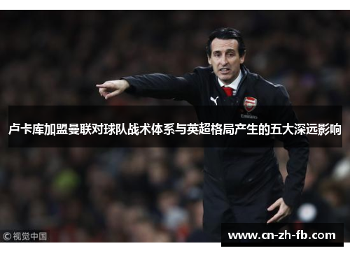 卢卡库加盟曼联对球队战术体系与英超格局产生的五大深远影响 卢卡库加盟曼联对球队战术体系与英超格局产生的五大深远影响