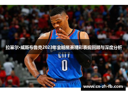 拉塞尔·威斯布鲁克2023年全明星赛精彩表现回顾与深度分析