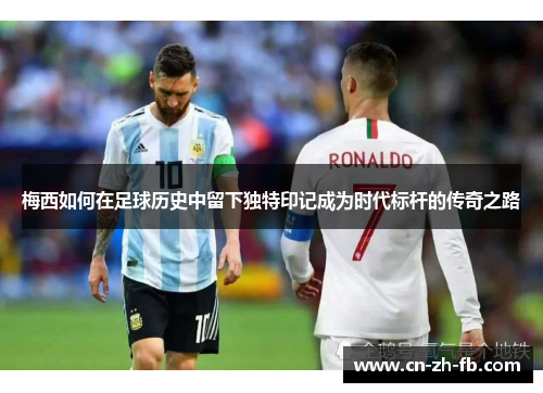 梅西如何在足球历史中留下独特印记成为时代标杆的传奇之路