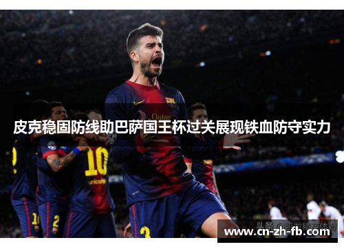 皮克稳固防线助巴萨国王杯过关展现铁血防守实力