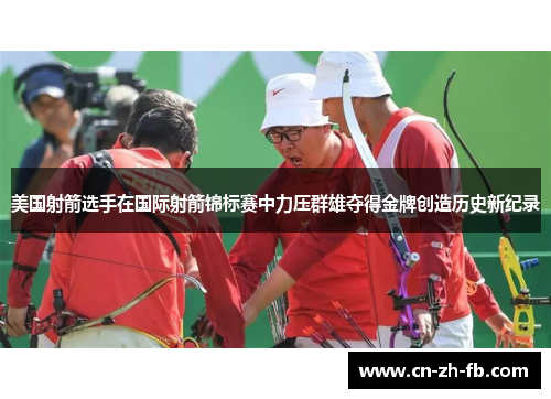 美国射箭选手在国际射箭锦标赛中力压群雄夺得金牌创造历史新纪录