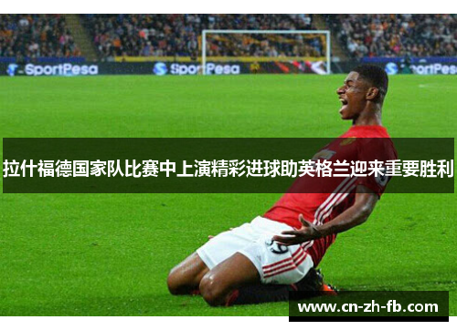 拉什福德国家队比赛中上演精彩进球助英格兰迎来重要胜利