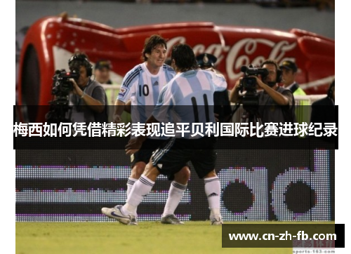 梅西如何凭借精彩表现追平贝利国际比赛进球纪录