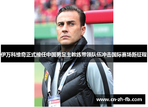 伊万科维奇正式接任中国男足主教练带领队伍冲击国际赛场新征程