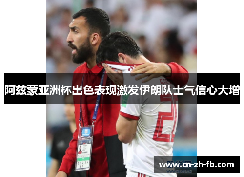 阿兹蒙亚洲杯出色表现激发伊朗队士气信心大增 阿兹蒙亚洲杯出色表现激发伊朗队士气信心大增